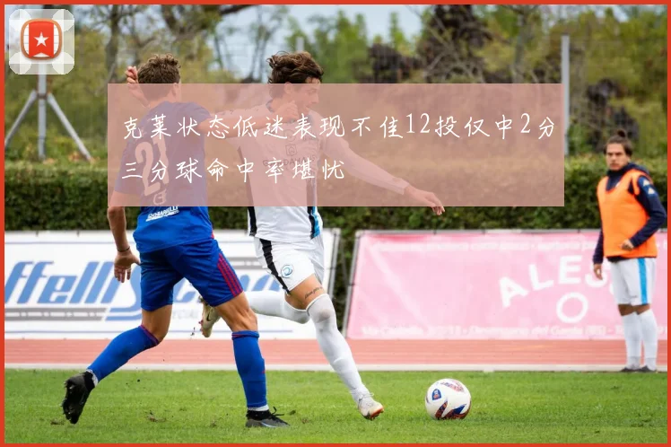 克莱状态低迷表现不佳12投仅中2分三分球命中率堪忧