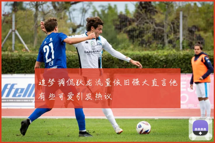追梦调侃狄龙流量依旧强大直言他有些可爱引发热议