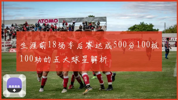 生涯前18场季后赛达成500分100板100助的五大球星解析