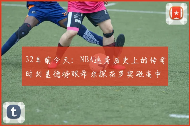 32年前今天：NBA选秀历史上的传奇时刻基德榜眼希尔探花罗宾逊高中状元回顾