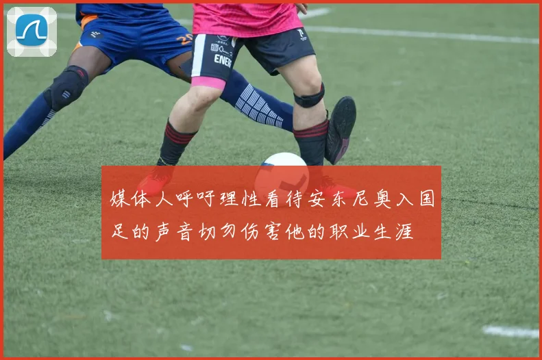 媒体人呼吁理性看待安东尼奥入国足的声音切勿伤害他的职业生涯
