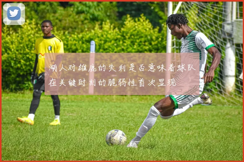 湖人对雄鹿的失利是否意味着球队在关键时刻的脆弱性首次显现