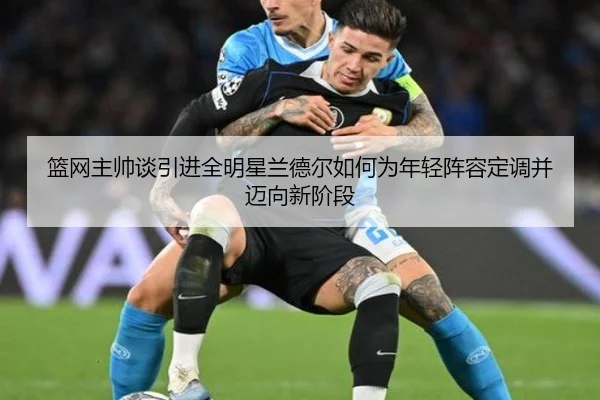 篮网主帅谈引进全明星兰德尔如何为年轻阵容定调并迈向新阶段